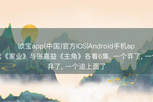 欧宝app(中国)官方IOS|Android手机app下载 杨紫《家业》与张嘉益《主角》各看6集， 一个弃了， 一个追上面了