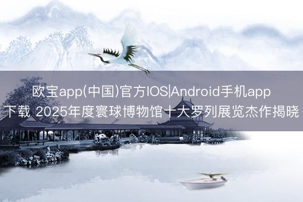 欧宝app(中国)官方IOS|Android手机app下载 2025年度寰球博物馆十大罗列展览杰作揭晓