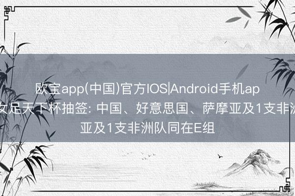 欧宝app(中国)官方IOS|Android手机app下载 U17女足天下杯抽签: 中国、好意思国、萨摩亚及1支非洲队同在E组