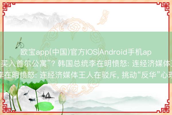 欧宝app(中国)官方IOS|Android手机app下载 “中国东说念主大举买入首尔公寓”? 韩国总统李在明愤怒: 连经济媒体王人在驳斥， 挑动“反华”心理