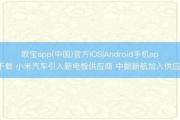欧宝app(中国)官方IOS|Android手机app下载 小米汽车引入新电板供应商 中翻新航加入供应链