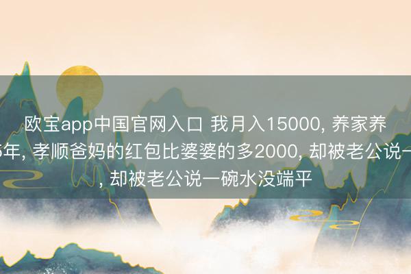 欧宝app中国官网入口 我月入15000， 养家养孩子养婆婆5年， 孝顺爸妈的红包比婆婆的多2000， 却被老公说一碗水没端平
