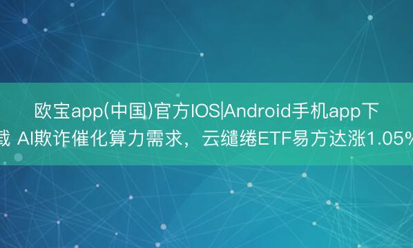 欧宝app(中国)官方IOS|Android手机app下载 AI欺诈催化算力需求,云缱绻ETF易方达涨1.05%