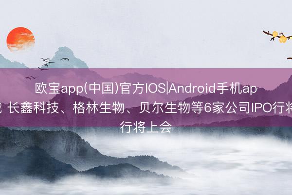 欧宝app(中国)官方IOS|Android手机app下载 长鑫科技、格林生物、贝尔生物等6家公司IPO行将上会