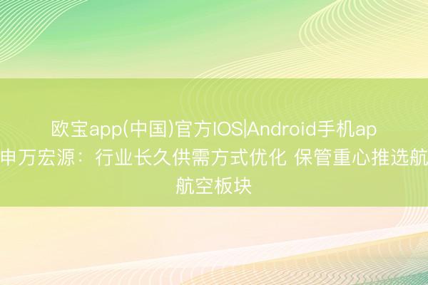 欧宝app(中国)官方IOS|Android手机app下载 申万宏源：行业长久供需方式优化 保管重心推选航空板块