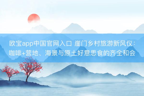 欧宝app中国官网入口 崖门乡村旅游新风仪：咖啡+营地、海景与原土好意思食的齐全和会