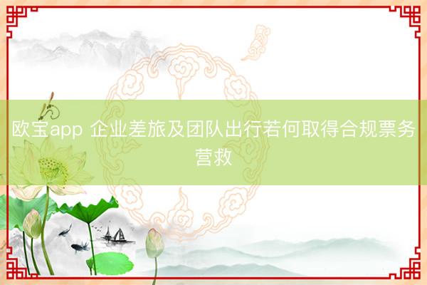 欧宝app 企业差旅及团队出行若何取得合规票务营救