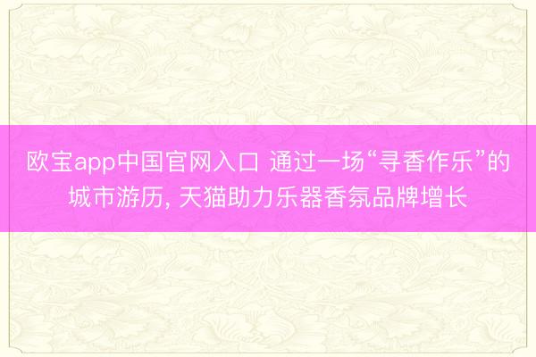 欧宝app中国官网入口 通过一场“寻香作乐”的城市游历， 天猫助力乐器香氛品牌增长
