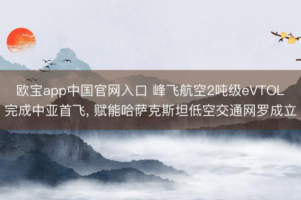 欧宝app中国官网入口 峰飞航空2吨级eVTOL完成中亚首飞， 赋能哈萨克斯坦低空交通网罗成立