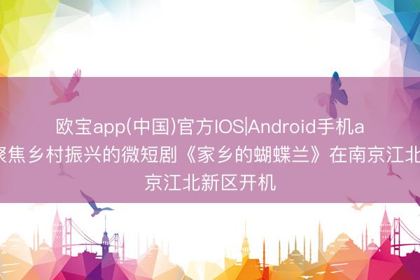 欧宝app(中国)官方IOS|Android手机app下载 聚焦乡村振兴的微短剧《家乡的蝴蝶兰》在南京江北新区开机