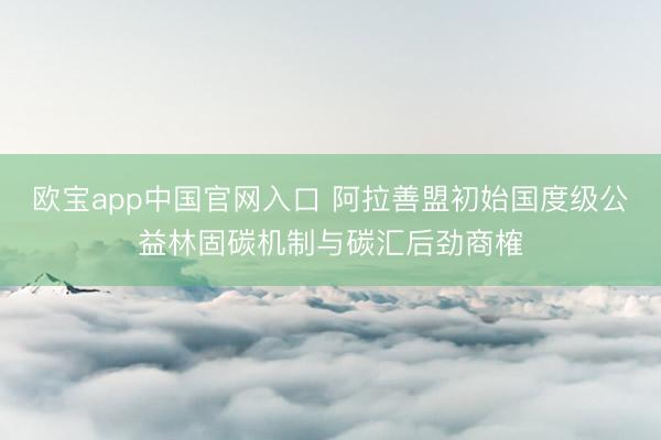 欧宝app中国官网入口 阿拉善盟初始国度级公益林固碳机制与碳汇后劲商榷