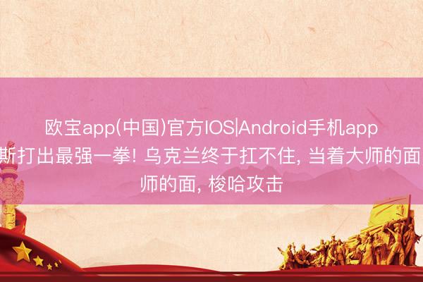欧宝app(中国)官方IOS|Android手机app下载 俄罗斯打出最强一拳! 乌克兰终于扛不住， 当着大师的面， 梭哈攻击
