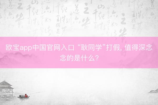 欧宝app中国官网入口 “耿同学”打假， 值得深念念的是什么?