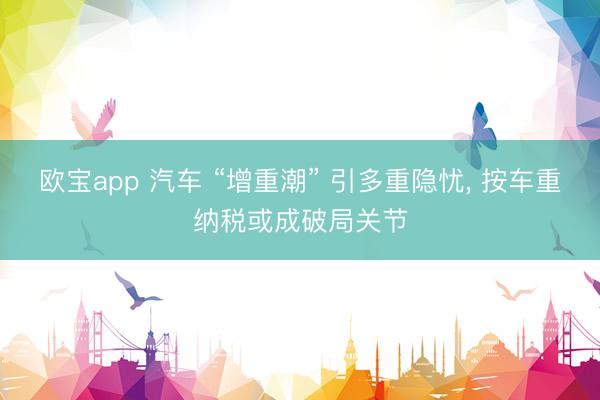 欧宝app 汽车 “增重潮” 引多重隐忧， 按车重纳税或成破局关节