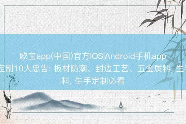 欧宝app(中国)官方IOS|Android手机app下载 全屋定制10大忠告: 板材防潮、封边工艺、五金质料， 生手定制必看