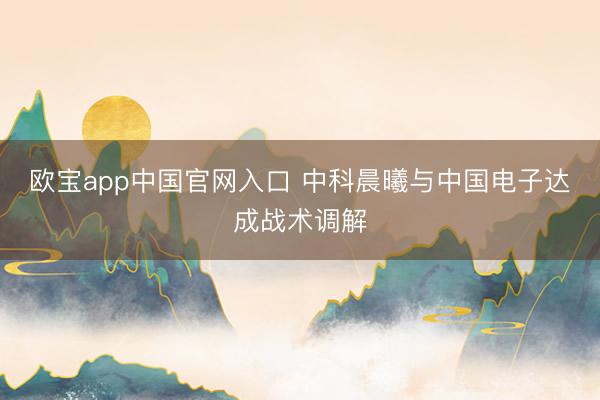 欧宝app中国官网入口 中科晨曦与中国电子达成战术调解
