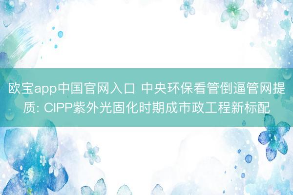 欧宝app中国官网入口 中央环保看管倒逼管网提质: CIPP紫外光固化时期成市政工程新标配