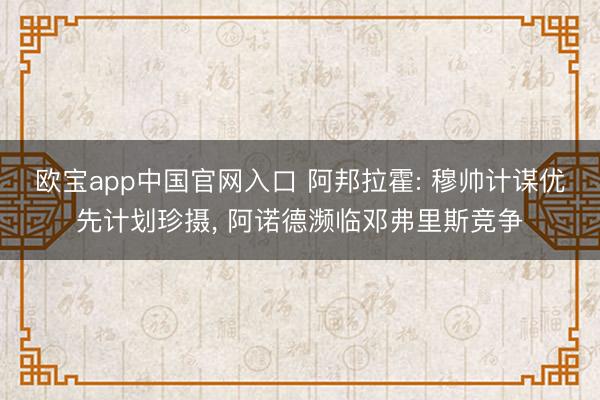 欧宝app中国官网入口 阿邦拉霍: 穆帅计谋优先计划珍摄， 阿诺德濒临邓弗里斯竞争
