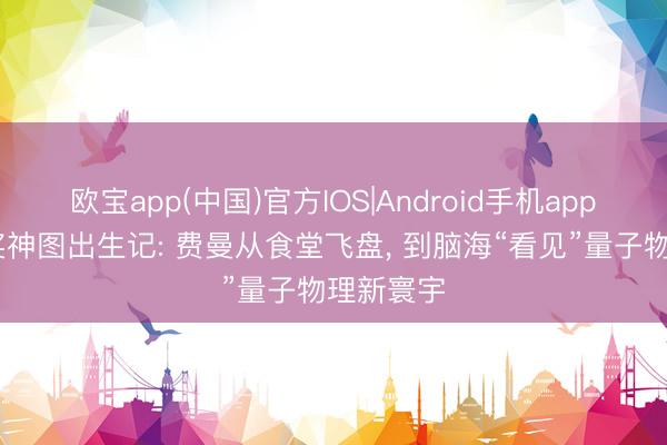 欧宝app(中国)官方IOS|Android手机app下载 诺奖神图出生记: 费曼从食堂飞盘， 到脑海“看见”量子物理新寰宇
