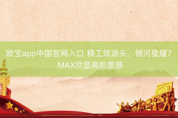 欧宝app中国官网入口 精工筑派头，银河星耀7 MAX尽显高阶质感