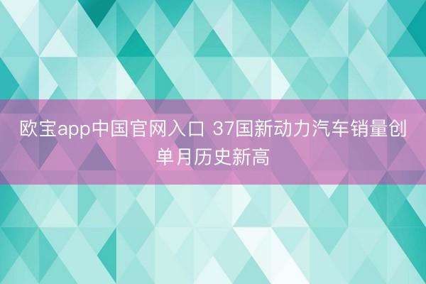 欧宝app中国官网入口 37国新动力汽车销量创单月历史新高