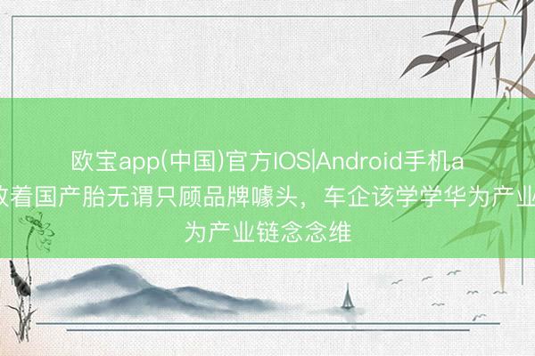 欧宝app(中国)官方IOS|Android手机app下载 放着国产胎无谓只顾品牌噱头，车企该学学华为产业链念念维