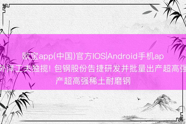 欧宝app(中国)官方IOS|Android手机app下载 遏制外洋工夫独揽! 包钢股份告捷研发并批量出产超高强稀土耐磨钢