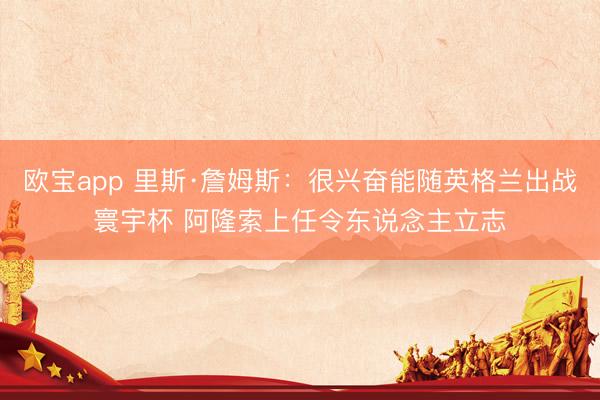 欧宝app 里斯·詹姆斯：很兴奋能随英格兰出战寰宇杯 阿隆索上任令东说念主立志