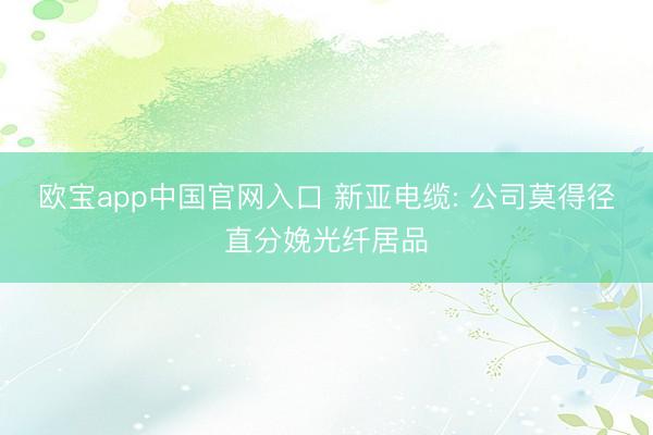 欧宝app中国官网入口 新亚电缆: 公司莫得径直分娩光纤居品