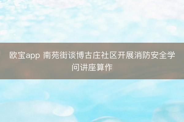 欧宝app 南苑街谈博古庄社区开展消防安全学问讲座算作