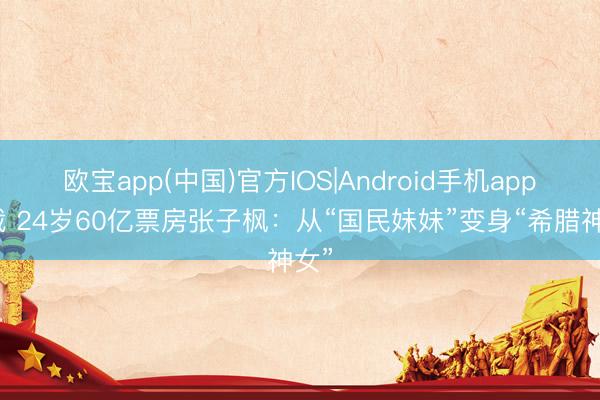 欧宝app(中国)官方IOS|Android手机app下载 24岁60亿票房张子枫：从“国民妹妹”变身“希腊神女”