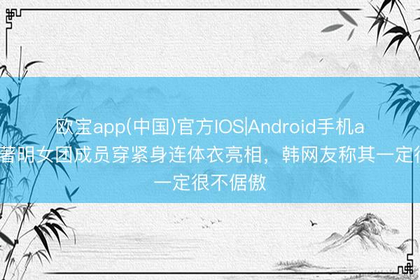 欧宝app(中国)官方IOS|Android手机app下载 著明女团成员穿紧身连体衣亮相，韩网友称其一定很不倨傲