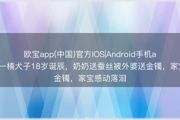 欧宝app(中国)官方IOS|Android手机app下载 王一楠犬子18岁诞辰，奶奶送蚕丝被外婆送金镯，家宝感动落泪