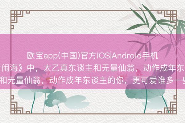 欧宝app(中国)官方IOS|Android手机app下载 电影《哪吒之魔童闹海》中，太乙真东谈主和无量仙翁，动作成年东谈主的你，更可爱谁多一些？