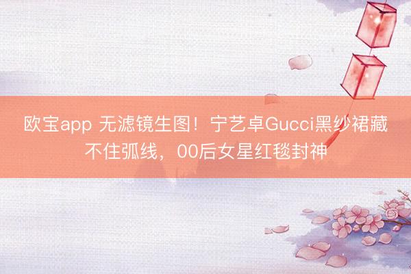 欧宝app 无滤镜生图！宁艺卓Gucci黑纱裙藏不住弧线，00后女星红毯封神