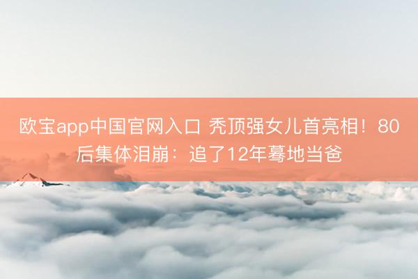 欧宝app中国官网入口 秃顶强女儿首亮相！80后集体泪崩：追了12年蓦地当爸