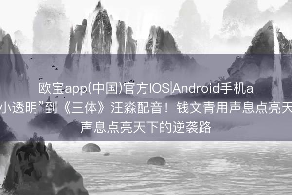 欧宝app(中国)官方IOS|Android手机app下载 从“小透明”到《三体》汪淼配音！钱文青用声息点亮天下的逆袭路