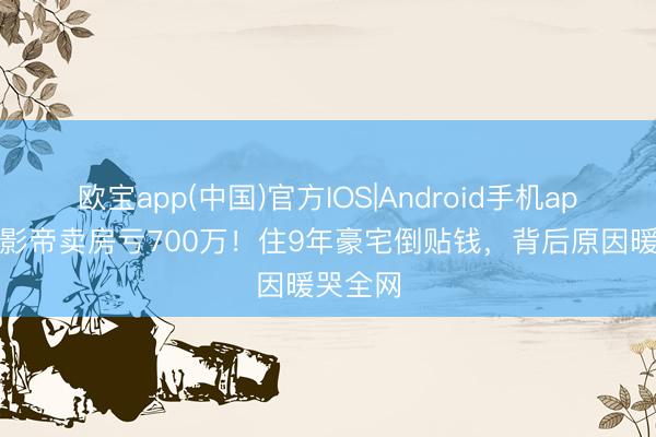欧宝app(中国)官方IOS|Android手机app下载 影帝卖房亏700万！住9年豪宅倒贴钱，背后原因暖哭全网