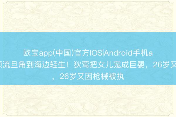 欧宝app(中国)官方IOS|Android手机app下载 从顶流旦角到海边轻生！狄莺把女儿宠成巨婴，26岁又因枪械被执