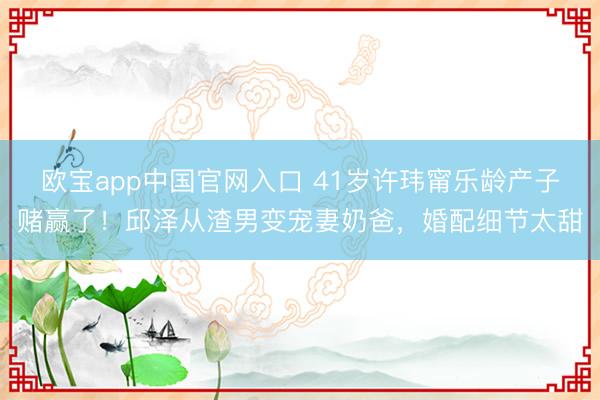 欧宝app中国官网入口 41岁许玮甯乐龄产子赌赢了！邱泽从渣男变宠妻奶爸，婚配细节太甜