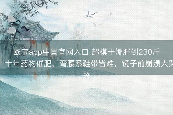 欧宝app中国官网入口 超模于娜胖到230斤！十年药物催肥，弯腰系鞋带皆难，镜子前崩溃大哭
