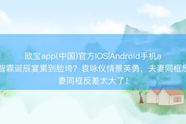 欧宝app(中国)官方IOS|Android手机app下载 张智霖诞辰宴累到脸垮？袁咏仪情景英勇，夫妻同框反差太大了！