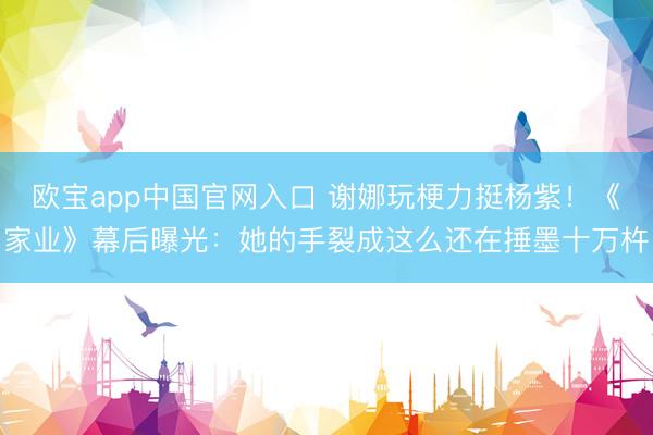 欧宝app中国官网入口 谢娜玩梗力挺杨紫!《家业》幕后曝光:她的手裂成这么还在捶墨十万杵