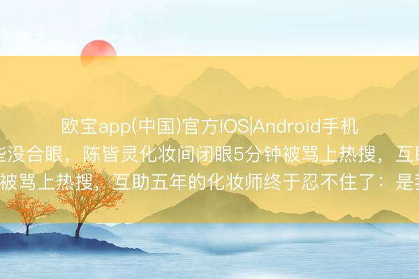 欧宝app(中国)官方IOS|Android手机app下载 贯串拍三部戏险些没合眼,陈皆灵化妆间闭眼5分钟被骂上热搜,互助五年的化妆师终于忍不住了:是我让她睡的