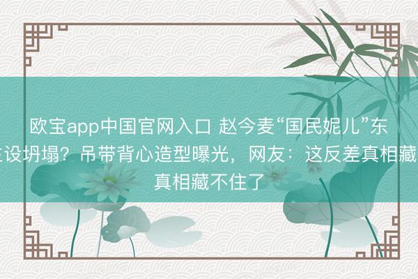 欧宝app中国官网入口 赵今麦“国民妮儿”东说念主设坍塌？吊带背心造型曝光，网友：这反差真相藏不住了