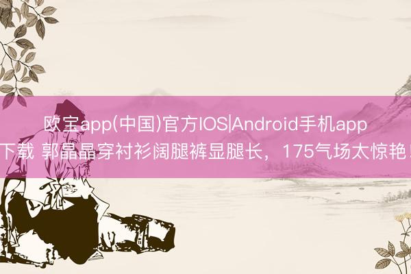 欧宝app(中国)官方IOS|Android手机app下载 郭晶晶穿衬衫阔腿裤显腿长，175气场太惊艳！