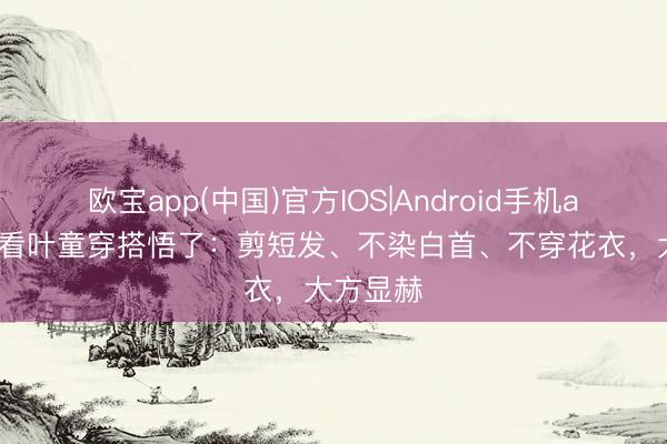 欧宝app(中国)官方IOS|Android手机app下载 看叶童穿搭悟了：剪短发、不染白首、不穿花衣，大方显赫