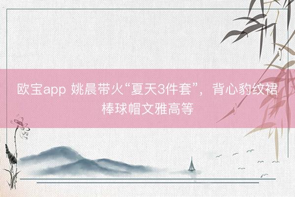 欧宝app 姚晨带火“夏天3件套”，背心豹纹裙棒球帽文雅高等