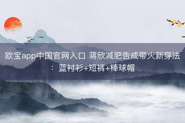 欧宝app中国官网入口 蒋欣减肥告成带火新穿法：蓝衬衫+短裤+棒球帽