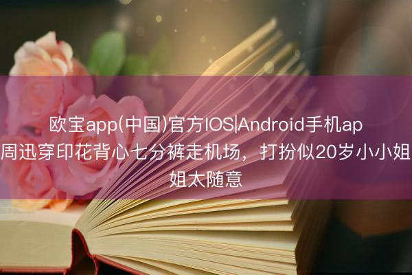 欧宝app(中国)官方IOS|Android手机app下载 周迅穿印花背心七分裤走机场，打扮似20岁小小姐太随意